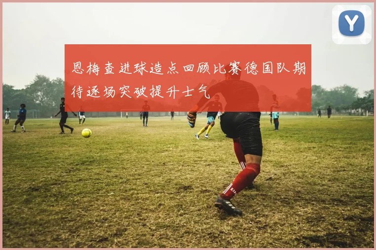 恩梅查进球造点回顾比赛德国队期待逐场突破提升士气